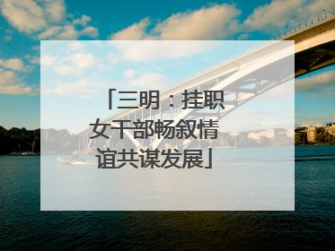 三明：挂职女干部畅叙情谊共谋发展