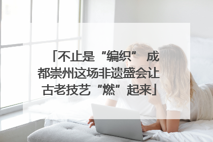 不止是“编织” 成都崇州这场非遗盛会让古老技艺“燃”起来