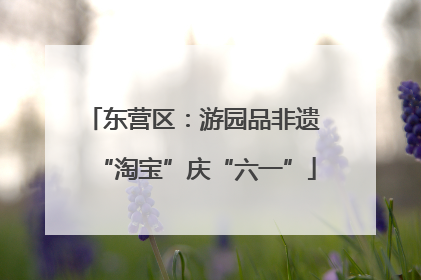 东营区：游园品非遗 “淘宝”庆“六一”