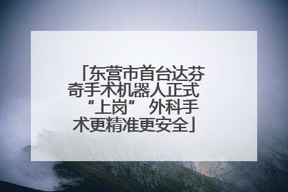 东营市首台达芬奇手术机器人正式“上岗” 外科手术更精准更安全