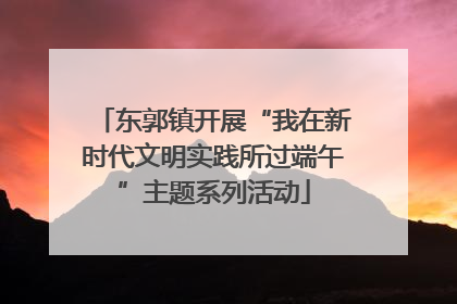 东郭镇开展“我在新时代文明实践所过端午”主题系列活动