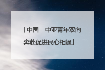 中国—中亚青年双向奔赴促进民心相通