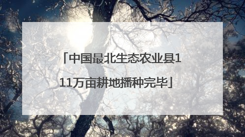 中国最北生态农业县111万亩耕地播种完毕