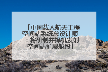 中国载人航天工程空间站系统总设计师：将研制并择机发射空间站扩展舱段