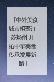 中外美食城市相聚江苏扬州 开拓中华美食传承发展新路