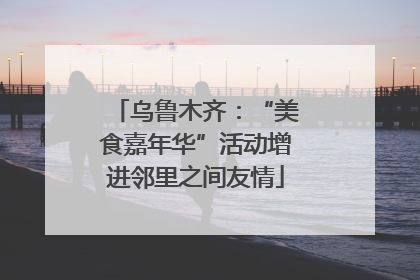 乌鲁木齐：“美食嘉年华”活动增进邻里之间友情