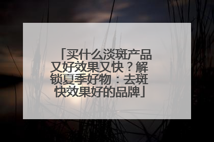 买什么淡斑产品又好效果又快？解锁夏季好物：去斑快效果好的品牌