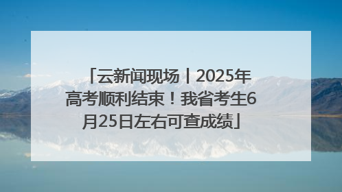 云新闻现场丨2025年高考顺利结束！我省考生6月25日左右可查成绩