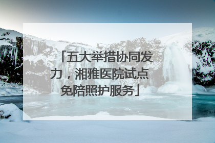 五大举措协同发力，湘雅医院试点免陪照护服务