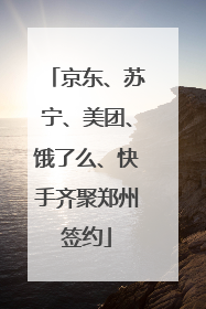 京东、苏宁、美团、饿了么、快手齐聚郑州签约