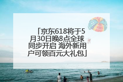 京东618将于5月30日晚8点全球同步开启 海外新用户可领百元大礼包