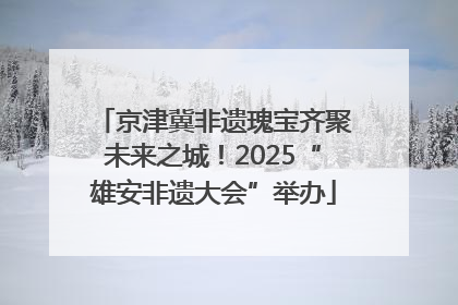 京津冀非遗瑰宝齐聚未来之城！2025“雄安非遗大会”举办