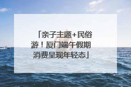 亲子主题+民俗游！厦门端午假期消费呈现年轻态
