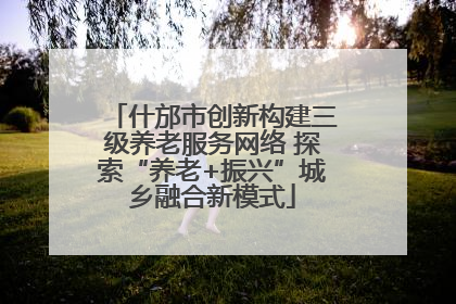 什邡市创新构建三级养老服务网络 探索“养老+振兴”城乡融合新模式