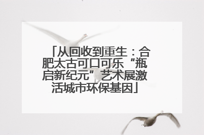 从回收到重生：合肥太古可口可乐“瓶启新纪元”艺术展激活城市环保基因