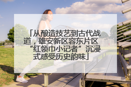 从酿造技艺到古代战道，雄安新区容东片区“红领巾小记者”沉浸式感受历史韵味