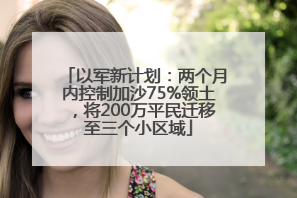 以军新计划：两个月内控制加沙75%领土，将200万平民迁移至三个小区域