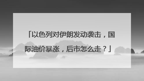以色列对伊朗发动袭击，国际油价暴涨，后市怎么走？
