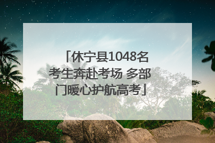 休宁县1048名考生奔赴考场 多部门暖心护航高考
