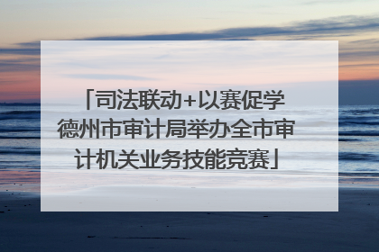 司法联动+以赛促学 德州市审计局举办全市审计机关业务技能竞赛