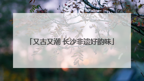 又古又潮 长沙非遗好韵味