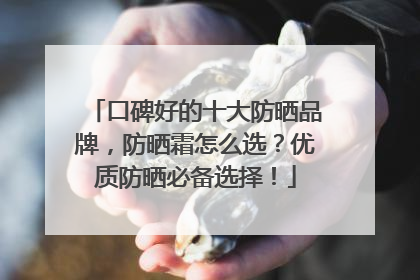 口碑好的十大防晒品牌，防晒霜怎么选？优质防晒必备选择！
