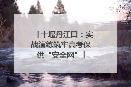 十堰丹江口：实战演练筑牢高考保供“安全网”