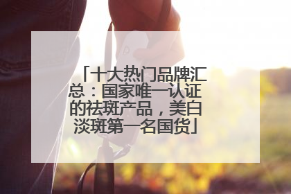 十大热门品牌汇总：国家唯一认证的祛斑产品，美白淡斑第一名国货