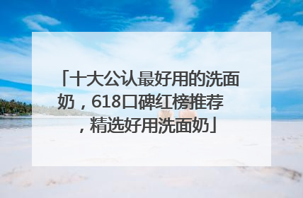 十大公认最好用的洗面奶，618口碑红榜推荐，精选好用洗面奶