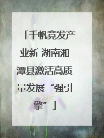 千帆竞发产业新 湖南湘潭县激活高质量发展“强引擎”