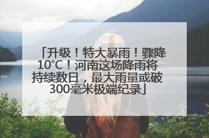 升级！特大暴雨！骤降10℃！河南这场降雨将持续数日，最大雨量或破300毫米极端纪录