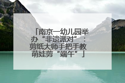 南京一幼儿园举办“非遗派对”：剪纸大师手把手教萌娃剪“端午”