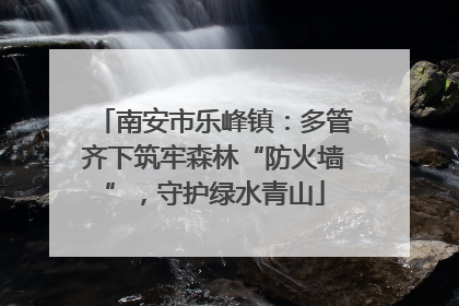 南安市乐峰镇：多管齐下筑牢森林“防火墙”，守护绿水青山
