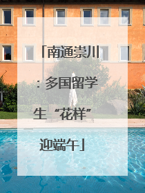 南通崇川：多国留学生“花样”迎端午