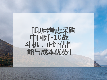 印尼考虑采购中国歼-10战斗机，正评估性能与成本优势