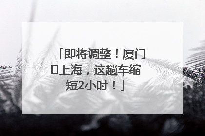 即将调整！厦门⇌上海，这趟车缩短2小时！