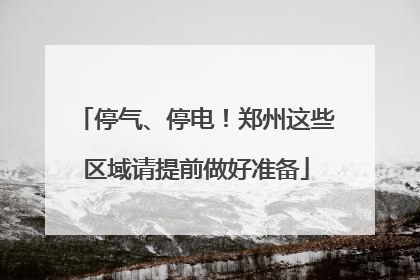 停气、停电！郑州这些区域请提前做好准备