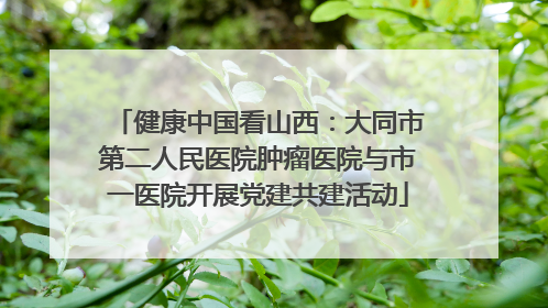 健康中国看山西：大同市第二人民医院肿瘤医院与市一医院开展党建共建活动
