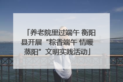 养老院里过端午 衡阳县开展“粽香端午 情暖蒸阳”文明实践活动