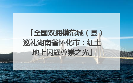 全国双拥模范城（县）巡礼湖南省怀化市：红土地上闪耀尊崇之光