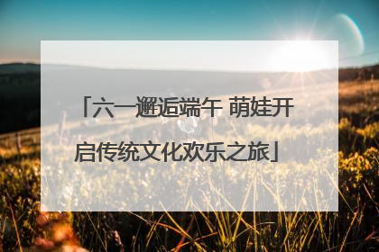 六一邂逅端午 萌娃开启传统文化欢乐之旅