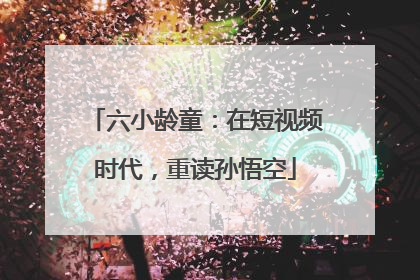 六小龄童：在短视频时代，重读孙悟空