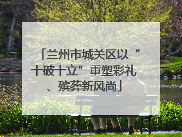兰州市城关区以“十破十立”重塑彩礼、殡葬新风尚