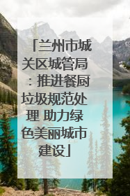 兰州市城关区城管局：推进餐厨垃圾规范处理 助力绿色美丽城市建设