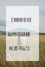 刘用全任福州市鼓楼区委书记