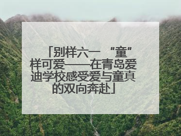 别样六一 “童”样可爱——在青岛爱迪学校感受爱与童真的双向奔赴