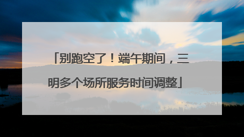 别跑空了！端午期间，三明多个场所服务时间调整