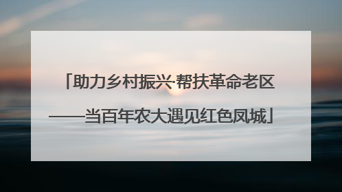 助力乡村振兴·帮扶革命老区——当百年农大遇见红色凤城