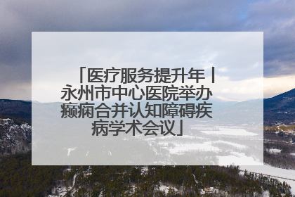 医疗服务提升年丨永州市中心医院举办癫痫合并认知障碍疾病学术会议
