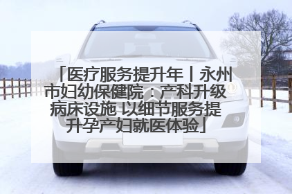 医疗服务提升年丨永州市妇幼保健院：产科升级病床设施 以细节服务提升孕产妇就医体验